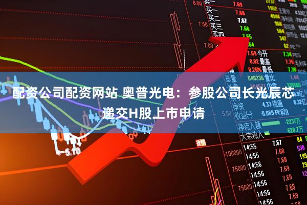 配资公司配资网站 奥普光电：参股公司长光辰芯递交H股上市申请