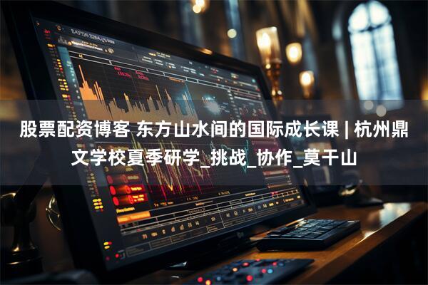 股票配资博客 东方山水间的国际成长课 | 杭州鼎文学校夏季研学_挑战_协作_莫干山