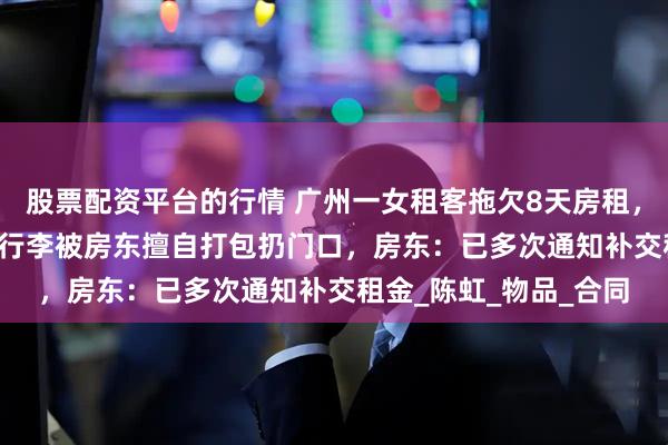 股票配资平台的行情 广州一女租客拖欠8天房租，13600元押金被扣，行李被房东擅自打包扔门口，房东：已多次通知补交租金_陈虹_物品_合同