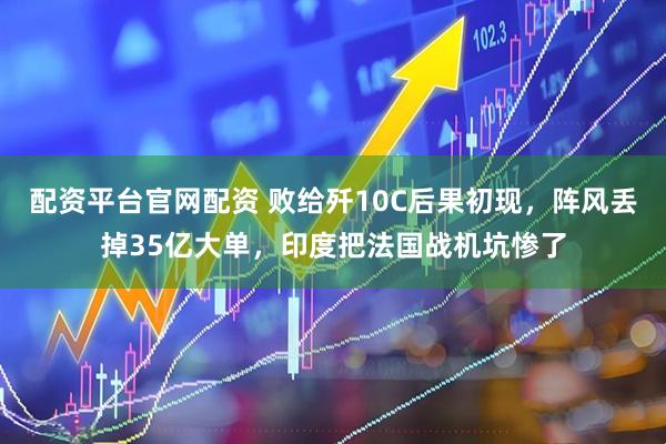 配资平台官网配资 败给歼10C后果初现，阵风丢掉35亿大单，印度把法国战机坑惨了