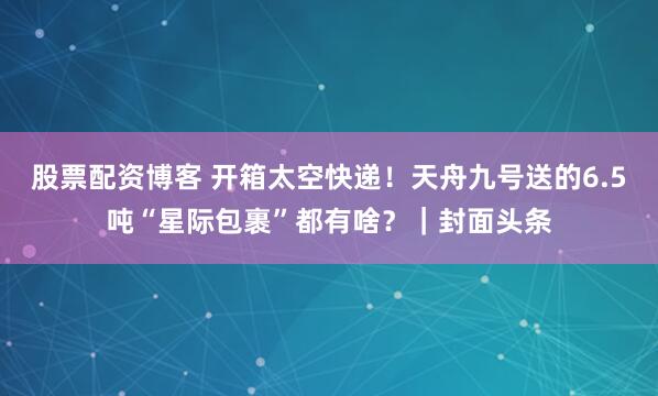 股票配资博客 开箱太空快递！天舟九号送的6.5吨“星际包裹”都有啥？｜封面头条