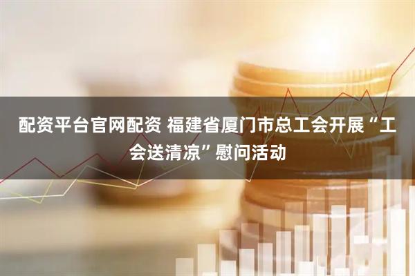 配资平台官网配资 福建省厦门市总工会开展“工会送清凉”慰问活动