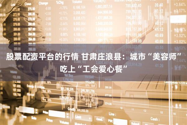 股票配资平台的行情 甘肃庄浪县：城市“美容师”吃上“工会爱心餐”