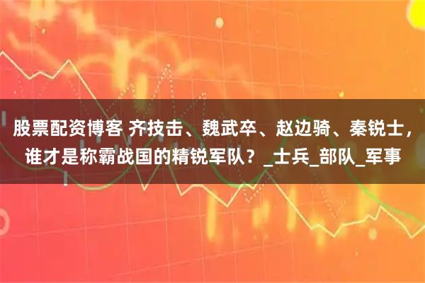 股票配资博客 齐技击、魏武卒、赵边骑、秦锐士，谁才是称霸战国的精锐军队？_士兵_部队_军事