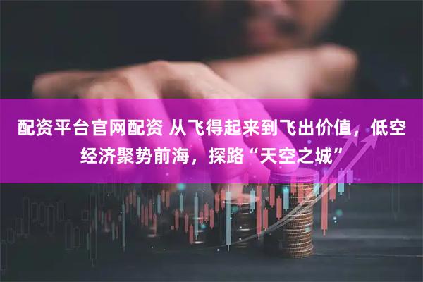 配资平台官网配资 从飞得起来到飞出价值，低空经济聚势前海，探路“天空之城”