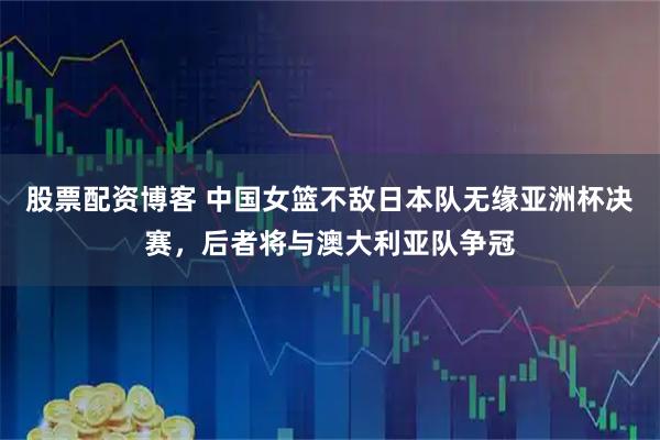 股票配资博客 中国女篮不敌日本队无缘亚洲杯决赛，后者将与澳大利亚队争冠