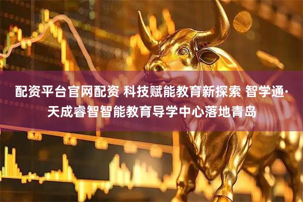 配资平台官网配资 科技赋能教育新探索 智学通·天成睿智智能教育导学中心落地青岛
