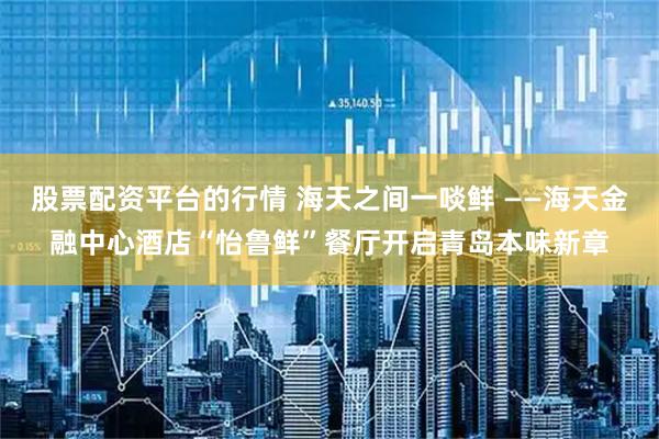 股票配资平台的行情 海天之间一啖鲜 ——海天金融中心酒店“怡鲁鲜”餐厅开启青岛本味新章