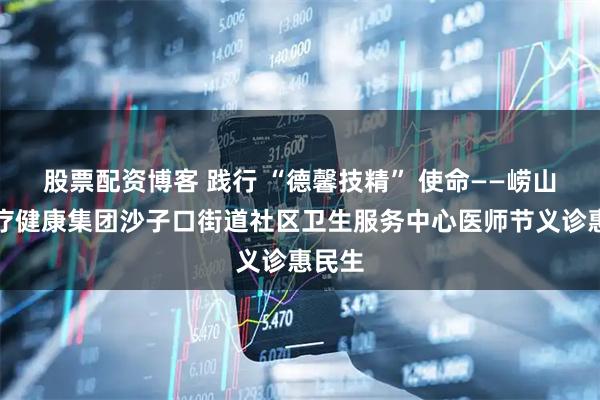 股票配资博客 践行 “德馨技精” 使命——崂山区医疗健康集团沙子口街道社区卫生服务中心医师节义诊惠民生