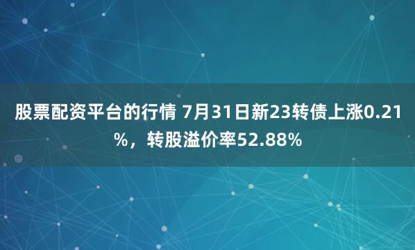 股票配资平台的行情 7月31日新23转债上涨0.21%，转股溢价率52.88%