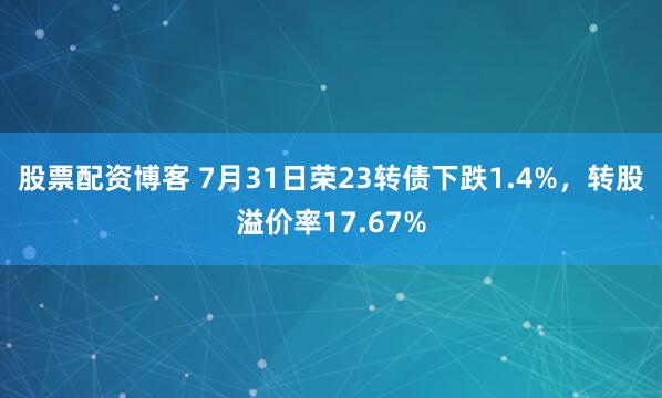 股票配资博客 7月31日荣23转债下跌1.4%，转股溢价率17.67%