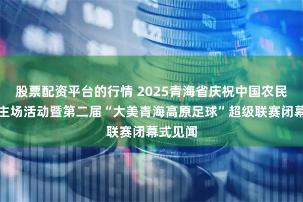 股票配资平台的行情 2025青海省庆祝中国农民丰收节主场活动暨第二届“大美青海高原足球”超级联赛闭幕式见闻