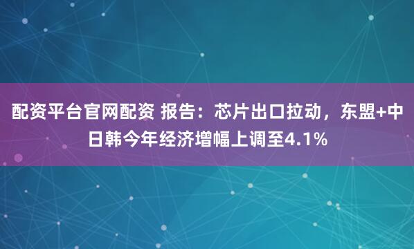配资平台官网配资 报告：芯片出口拉动，东盟+中日韩今年经济增幅上调至4.1%