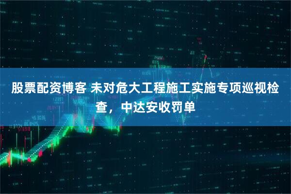 股票配资博客 未对危大工程施工实施专项巡视检查，中达安收罚单