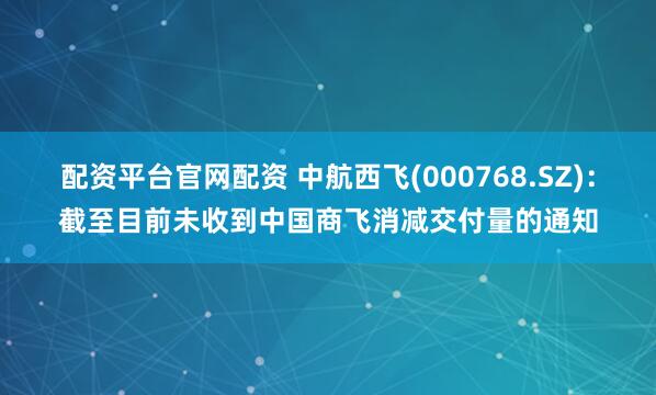配资平台官网配资 中航西飞(000768.SZ)：截至目前未收到中国商飞消减交付量的通知
