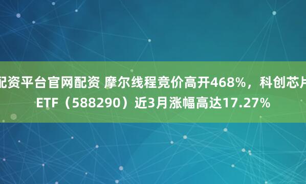 配资平台官网配资 摩尔线程竞价高开468%，科创芯片ETF（588290）近3月涨幅高达17.27%