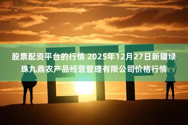 股票配资平台的行情 2025年12月27日新疆绿珠九鼎农产品经营管理有限公司价格行情